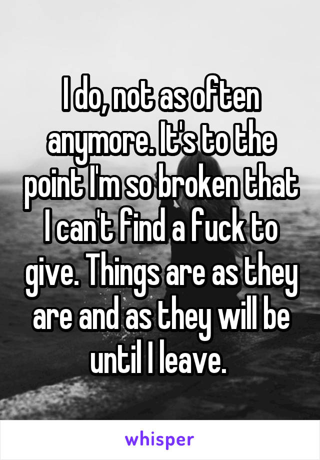 I do, not as often anymore. It's to the point I'm so broken that I can't find a fuck to give. Things are as they are and as they will be until I leave. 
