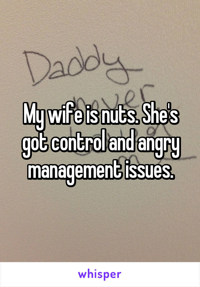 My wife is nuts. She's got control and angry management issues.
