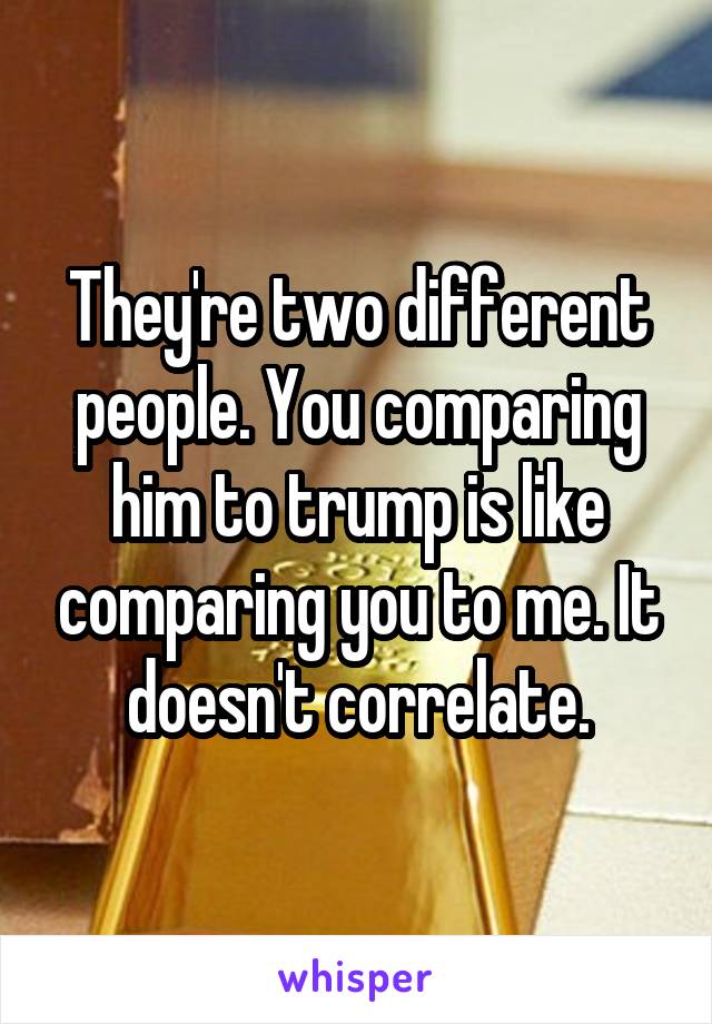 They're two different people. You comparing him to trump is like comparing you to me. It doesn't correlate.