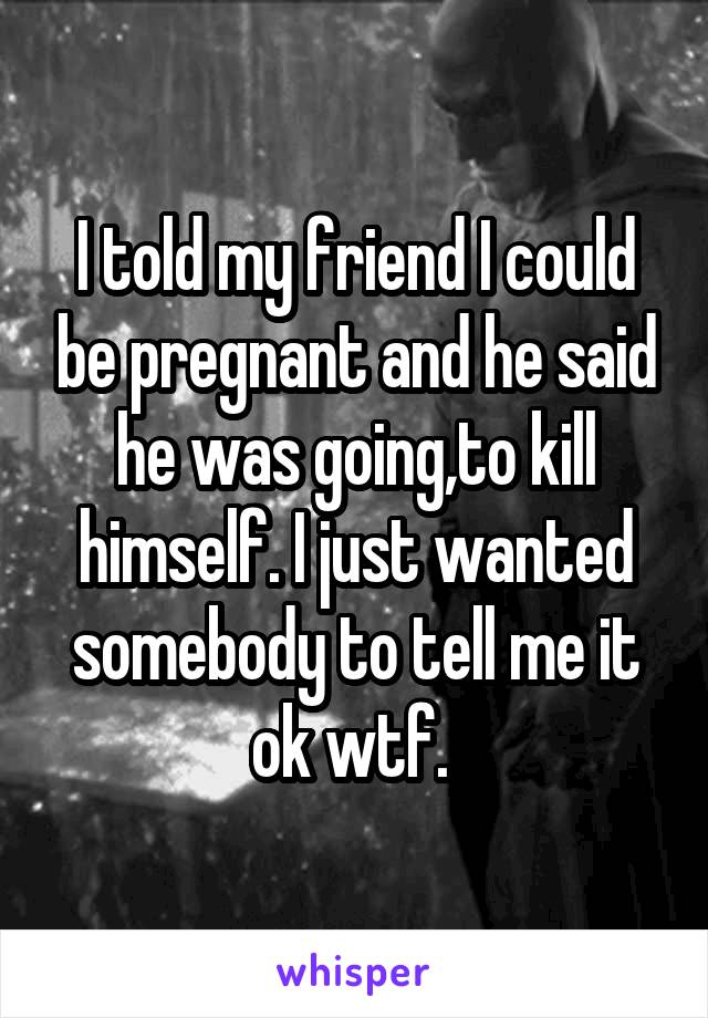 I told my friend I could be pregnant and he said he was going,to kill himself. I just wanted somebody to tell me it ok wtf. 
