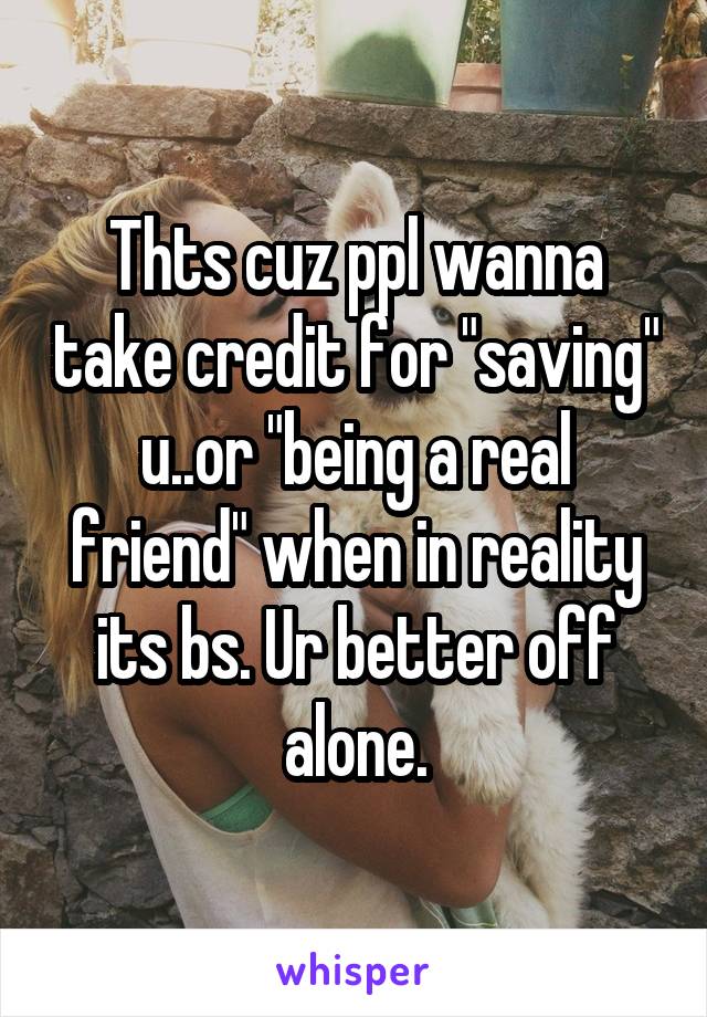 Thts cuz ppl wanna take credit for "saving" u..or "being a real friend" when in reality its bs. Ur better off alone.