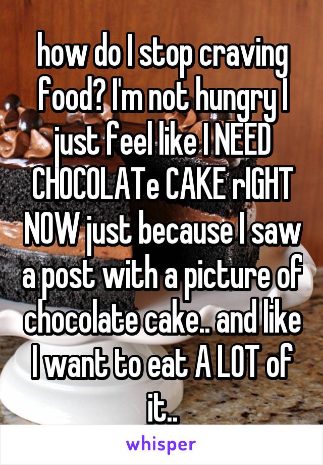 how do I stop craving food? I'm not hungry I just feel like I NEED CHOCOLATe CAKE rIGHT NOW just because I saw a post with a picture of chocolate cake.. and like I want to eat A LOT of it..