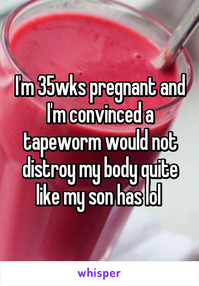 I'm 35wks pregnant and I'm convinced a tapeworm would not distroy my body quite like my son has lol 