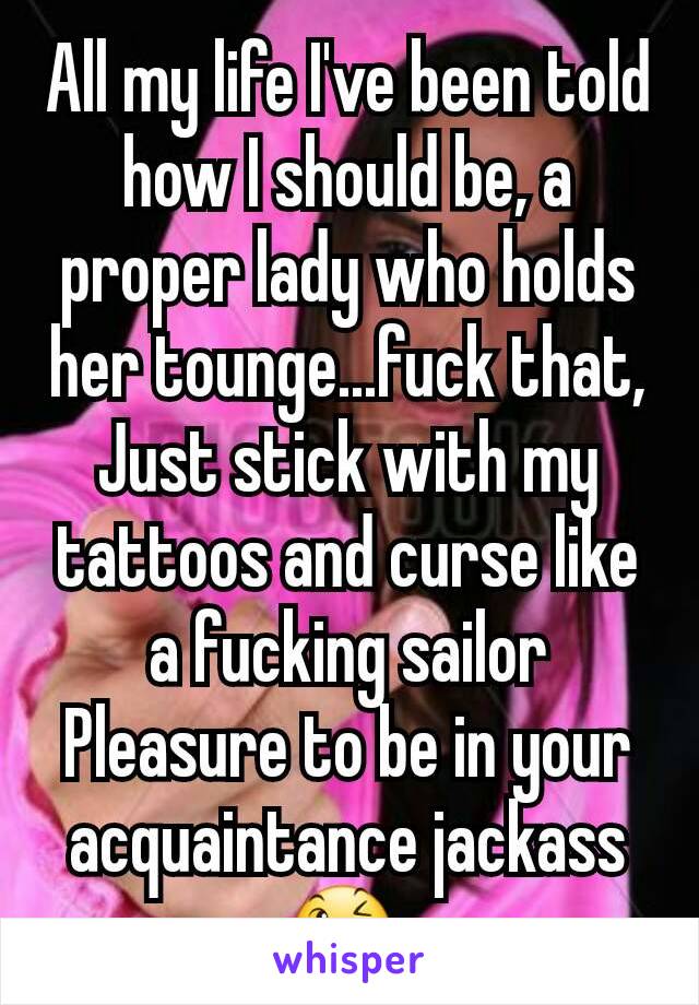 All my life I've been told how I should be, a proper lady who holds her tounge...fuck that, Just stick with my tattoos and curse like a fucking sailor
Pleasure to be in your acquaintance jackass 😉 