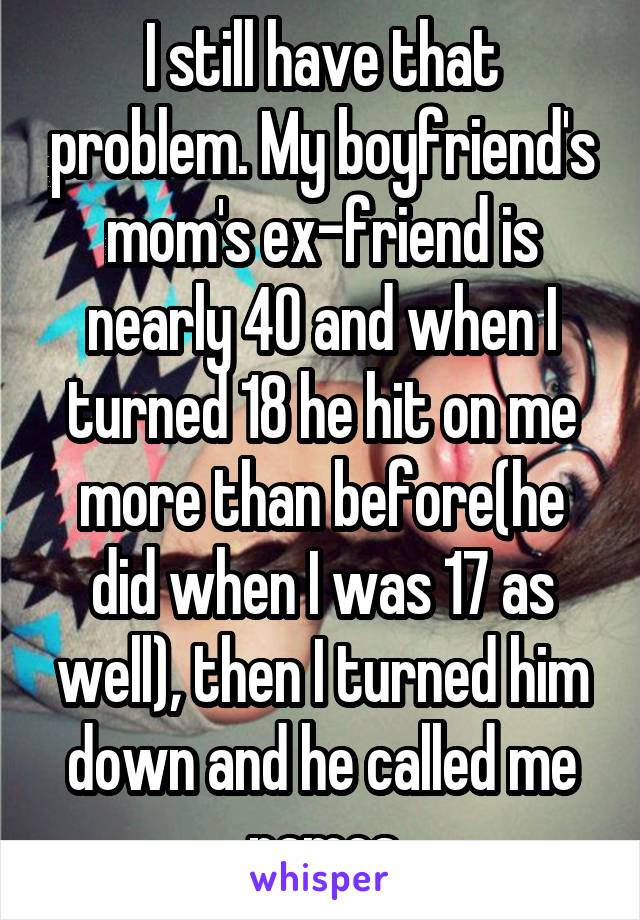 I still have that problem. My boyfriend's mom's ex-friend is nearly 40 and when I turned 18 he hit on me more than before(he did when I was 17 as well), then I turned him down and he called me names