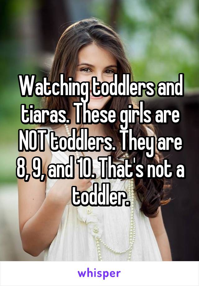 Watching toddlers and tiaras. These girls are NOT toddlers. They are 8, 9, and 10. That's not a toddler.