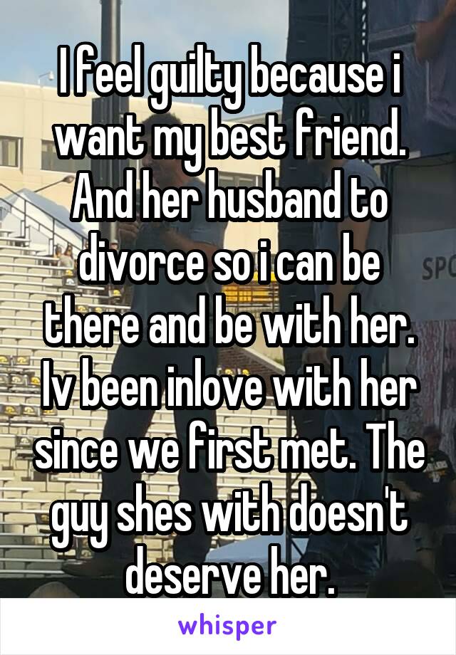 I feel guilty because i want my best friend. And her husband to divorce so i can be there and be with her. Iv been inlove with her since we first met. The guy shes with doesn't deserve her.
