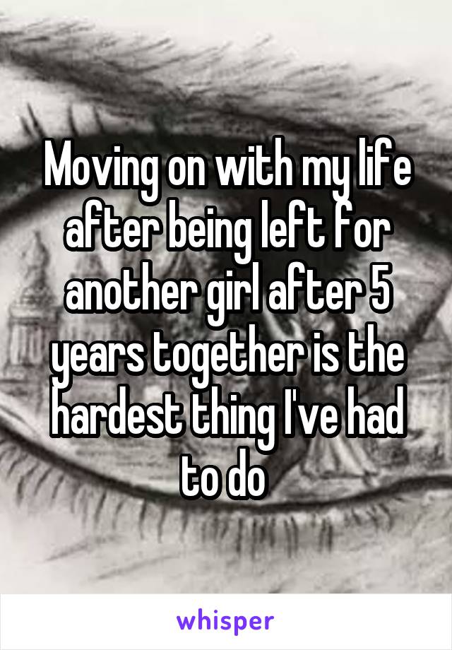 Moving on with my life after being left for another girl after 5 years together is the hardest thing I've had to do 