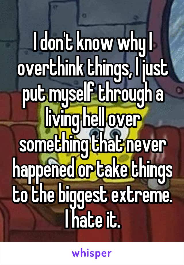 I don't know why I overthink things, I just put myself through a living hell over something that never happened or take things to the biggest extreme. I hate it.