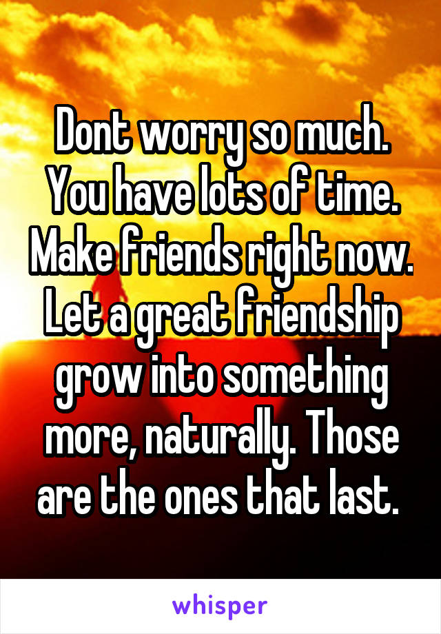 Dont worry so much. You have lots of time. Make friends right now. Let a great friendship grow into something more, naturally. Those are the ones that last. 