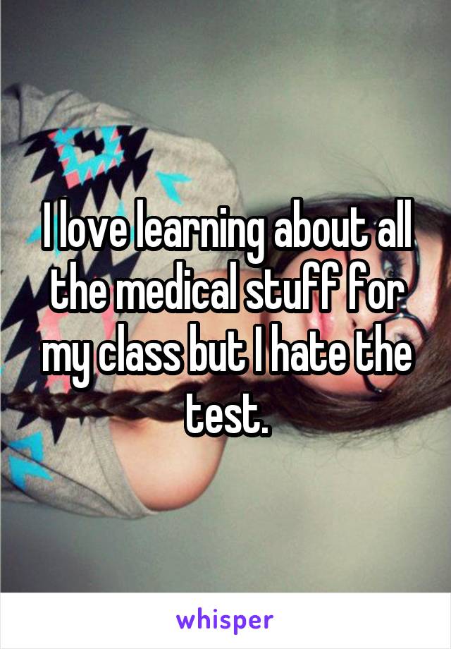 I love learning about all the medical stuff for my class but I hate the test.