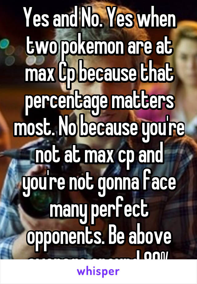 Yes and No. Yes when two pokemon are at max Cp because that percentage matters most. No because you're not at max cp and you're not gonna face many perfect opponents. Be above average around 80%