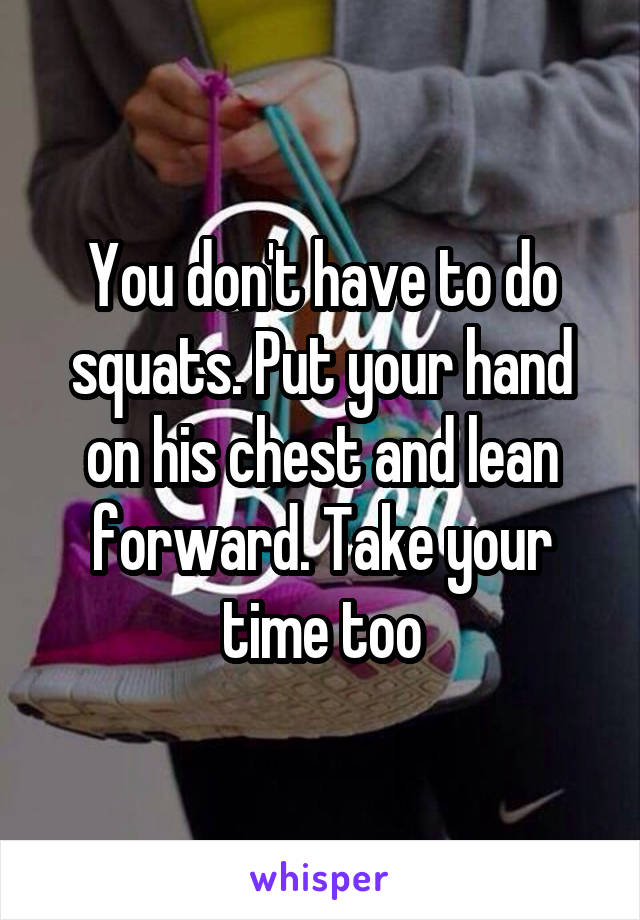 You don't have to do squats. Put your hand on his chest and lean forward. Take your time too