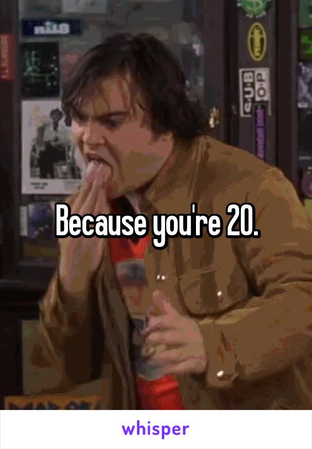 Because you're 20.