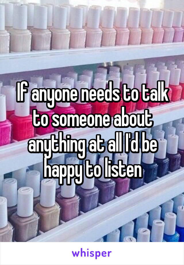 If anyone needs to talk to someone about anything at all I'd be happy to listen