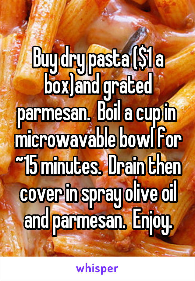 Buy dry pasta ($1 a box)and grated parmesan.  Boil a cup in  microwavable bowl for ~15 minutes.  Drain then cover in spray olive oil and parmesan.  Enjoy.