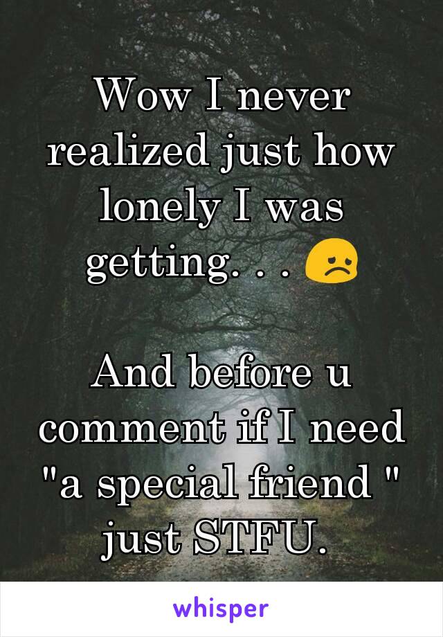 Wow I never realized just how lonely I was getting. . . 😞

And before u comment if I need "a special friend " just STFU. 