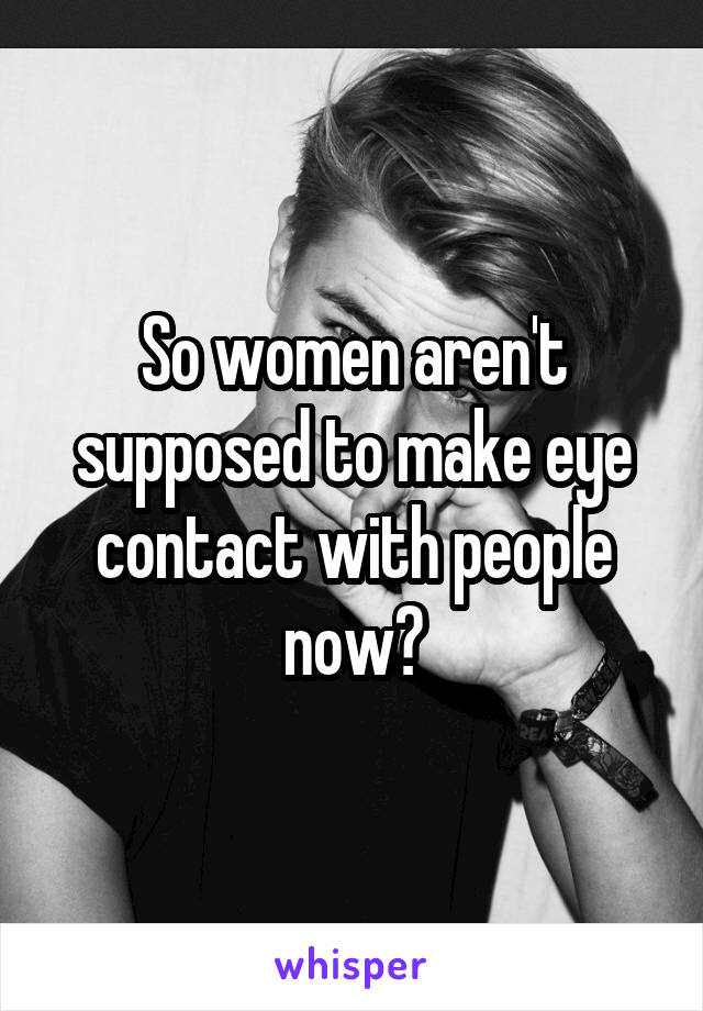 So women aren't supposed to make eye contact with people now?