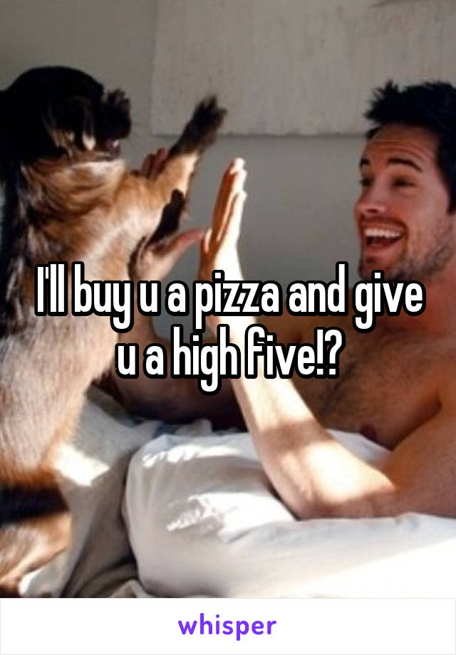 I'll buy u a pizza and give u a high five!?