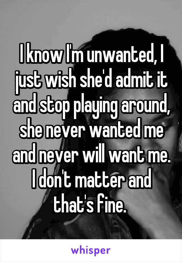 I know I'm unwanted, I just wish she'd admit it and stop playing around, she never wanted me and never will want me. I don't matter and that's fine. 