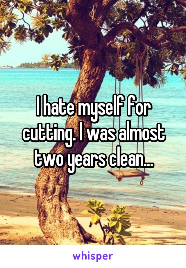 I hate myself for cutting. I was almost two years clean...