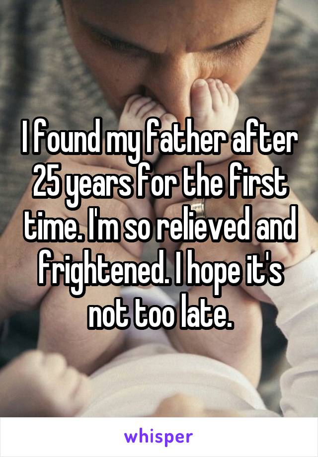 I found my father after 25 years for the first time. I'm so relieved and frightened. I hope it's not too late.