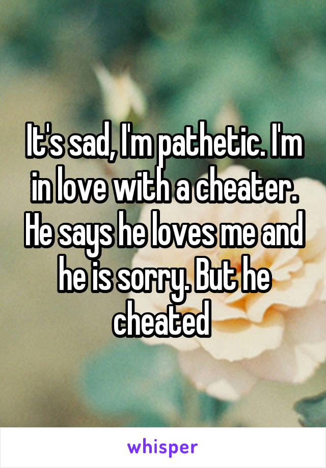 It's sad, I'm pathetic. I'm in love with a cheater. He says he loves me and he is sorry. But he cheated 