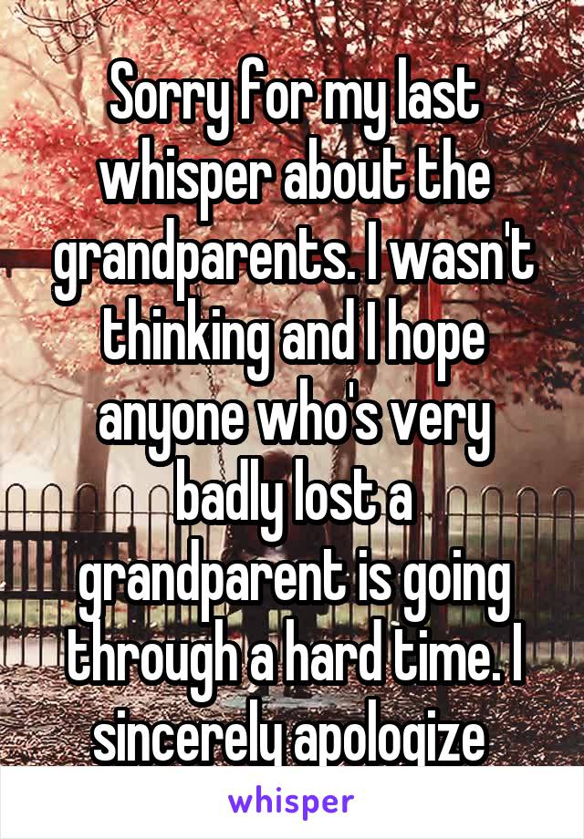 Sorry for my last whisper about the grandparents. I wasn't thinking and I hope anyone who's very badly lost a grandparent is going through a hard time. I sincerely apologize 