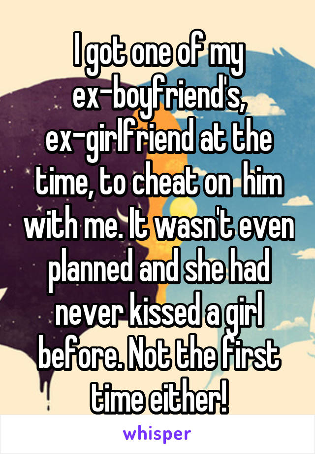 I got one of my ex-boyfriend's, ex-girlfriend at the time, to cheat on  him with me. It wasn't even planned and she had never kissed a girl before. Not the first time either!