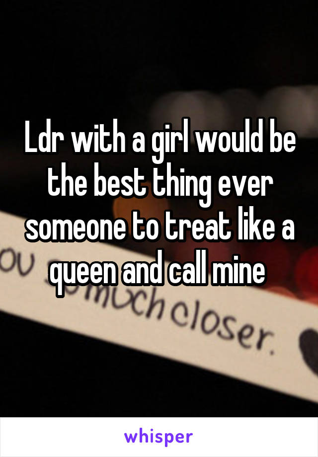 Ldr with a girl would be the best thing ever someone to treat like a queen and call mine 
