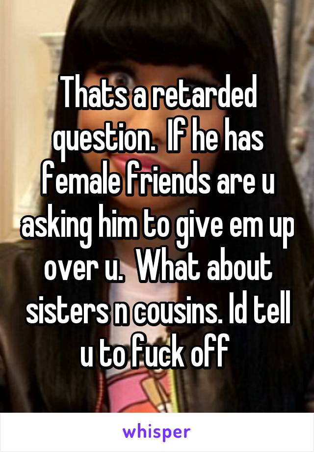 Thats a retarded question.  If he has female friends are u asking him to give em up over u.  What about sisters n cousins. Id tell u to fuck off 