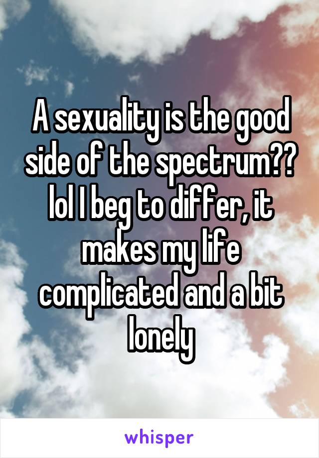 A sexuality is the good side of the spectrum?? lol I beg to differ, it makes my life complicated and a bit lonely