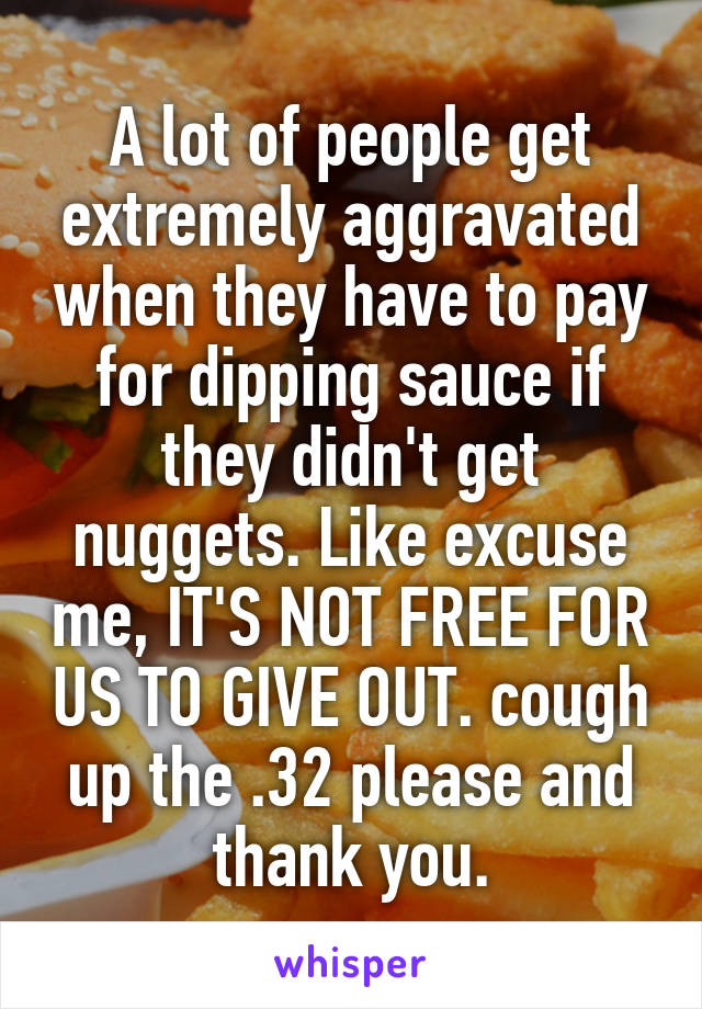 A lot of people get extremely aggravated when they have to pay for dipping sauce if they didn't get nuggets. Like excuse me, IT'S NOT FREE FOR US TO GIVE OUT. cough up the .32 please and thank you.
