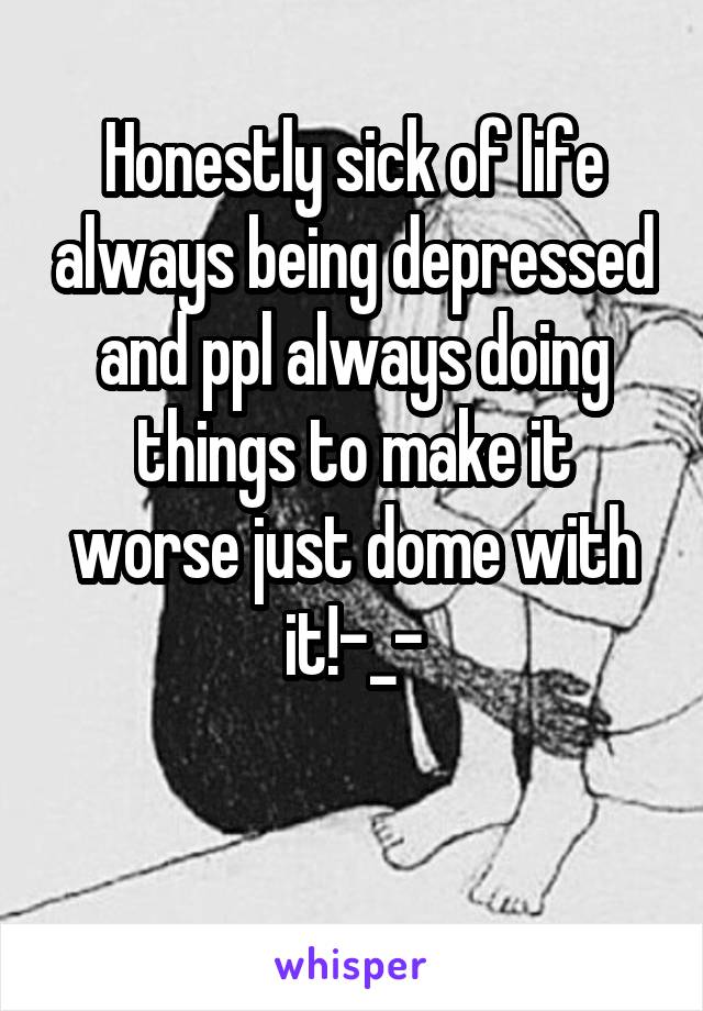 Honestly sick of life always being depressed and ppl always doing things to make it worse just dome with it!-_-

