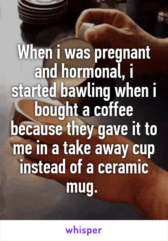 When i was pregnant and hormonal, i started bawling when i bought a coffee because they gave it to me in a take away cup instead of a ceramic mug. 