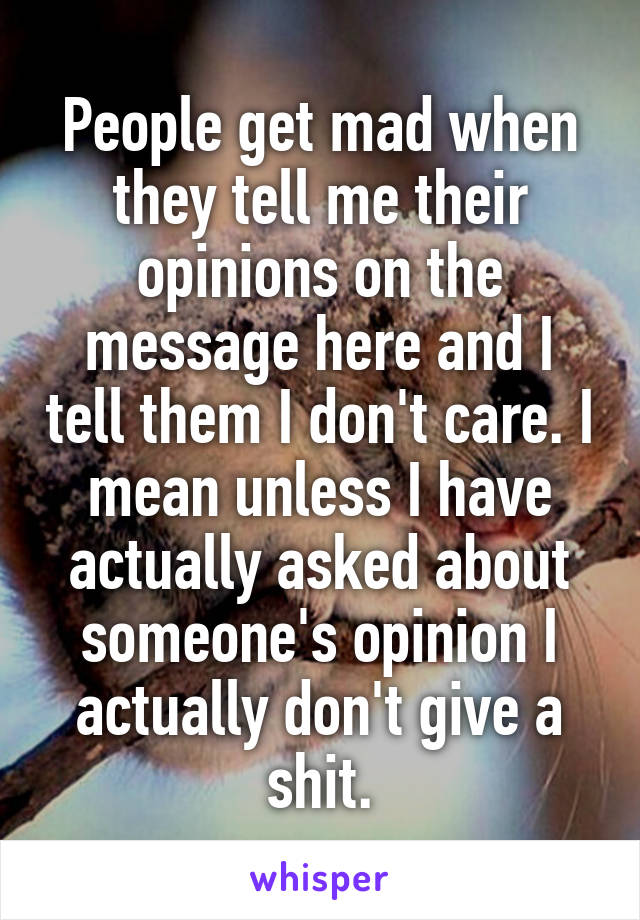 People get mad when they tell me their opinions on the message here and I tell them I don't care. I mean unless I have actually asked about someone's opinion I actually don't give a shit.