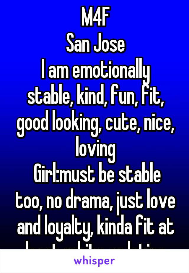 M4F
San Jose
I am emotionally stable, kind, fun, fit, good looking, cute, nice, loving
 Girl:must be stable too, no drama, just love and loyalty, kinda fit at least white or latina