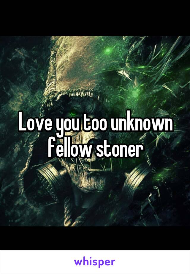 Love you too unknown fellow stoner