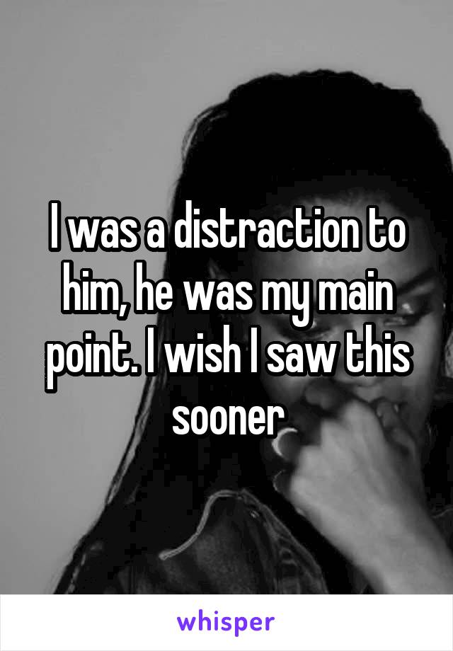I was a distraction to him, he was my main point. I wish I saw this sooner