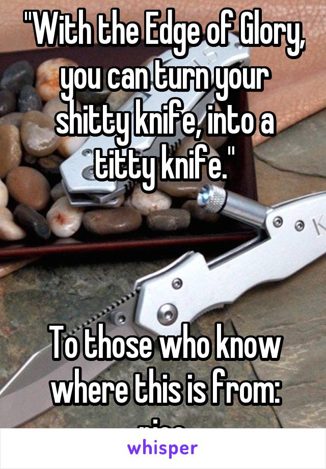 "With the Edge of Glory, you can turn your shitty knife, into a titty knife."



To those who know where this is from: nice.