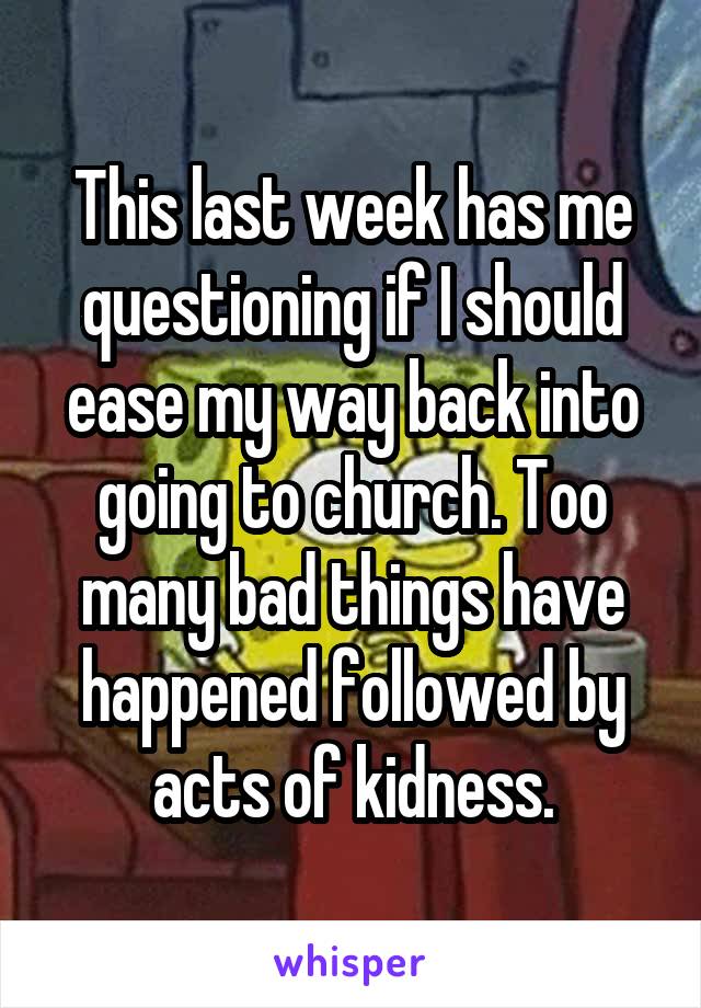 This last week has me questioning if I should ease my way back into going to church. Too many bad things have happened followed by acts of kidness.