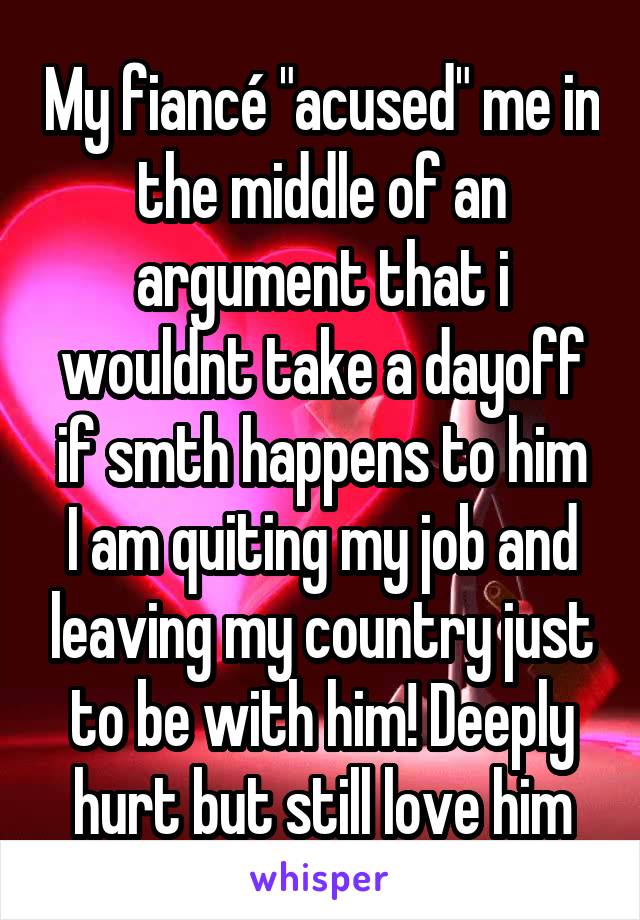 My fiancé "acused" me in the middle of an argument that i wouldnt take a dayoff if smth happens to him
I am quiting my job and leaving my country just to be with him! Deeply hurt but still love him