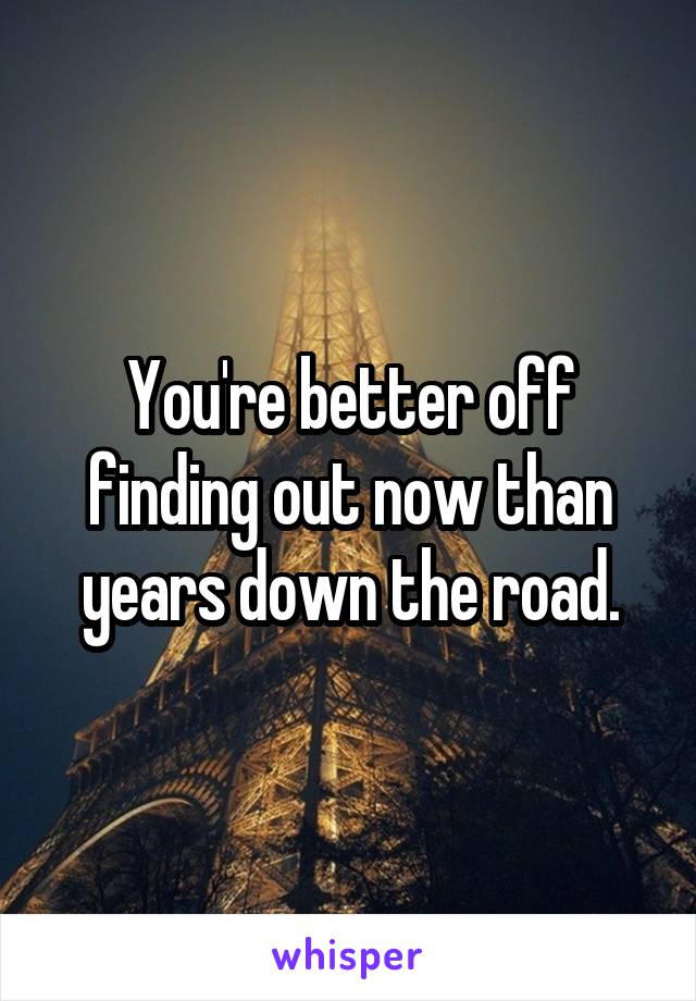You're better off finding out now than years down the road.