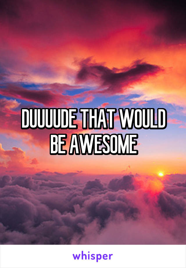 DUUUUDE THAT WOULD BE AWESOME