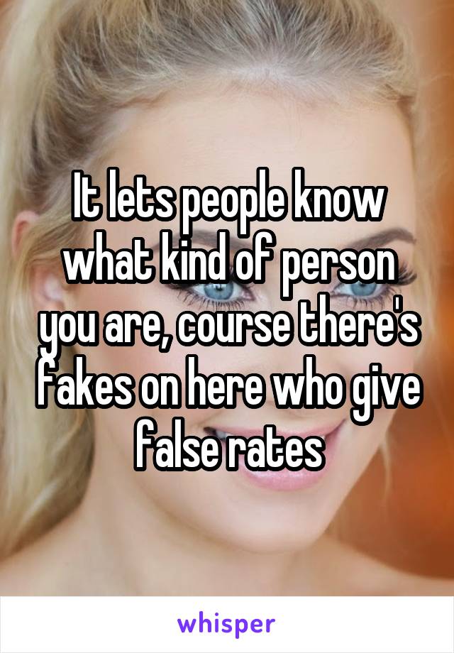 It lets people know what kind of person you are, course there's fakes on here who give false rates