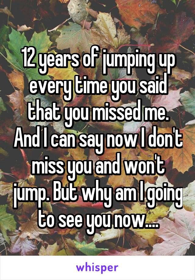 12 years of jumping up every time you said that you missed me. And I can say now I don't miss you and won't jump. But why am I going to see you now....