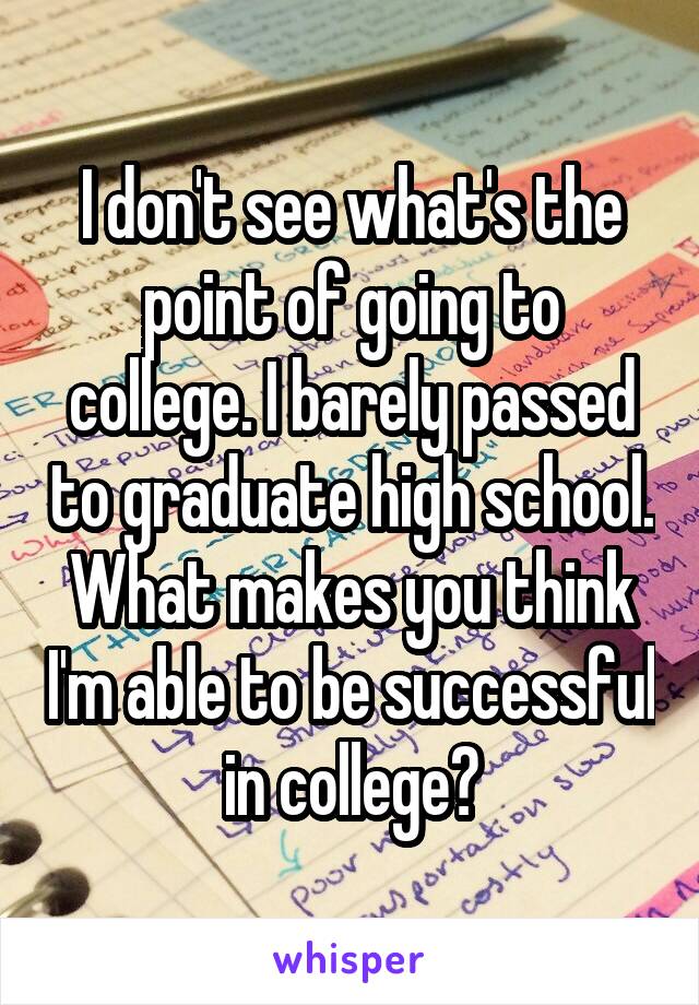 I don't see what's the point of going to college. I barely passed to graduate high school. What makes you think I'm able to be successful in college?