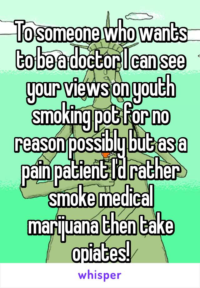 To someone who wants to be a doctor I can see your views on youth smoking pot for no reason possibly but as a pain patient I'd rather smoke medical marijuana then take opiates!