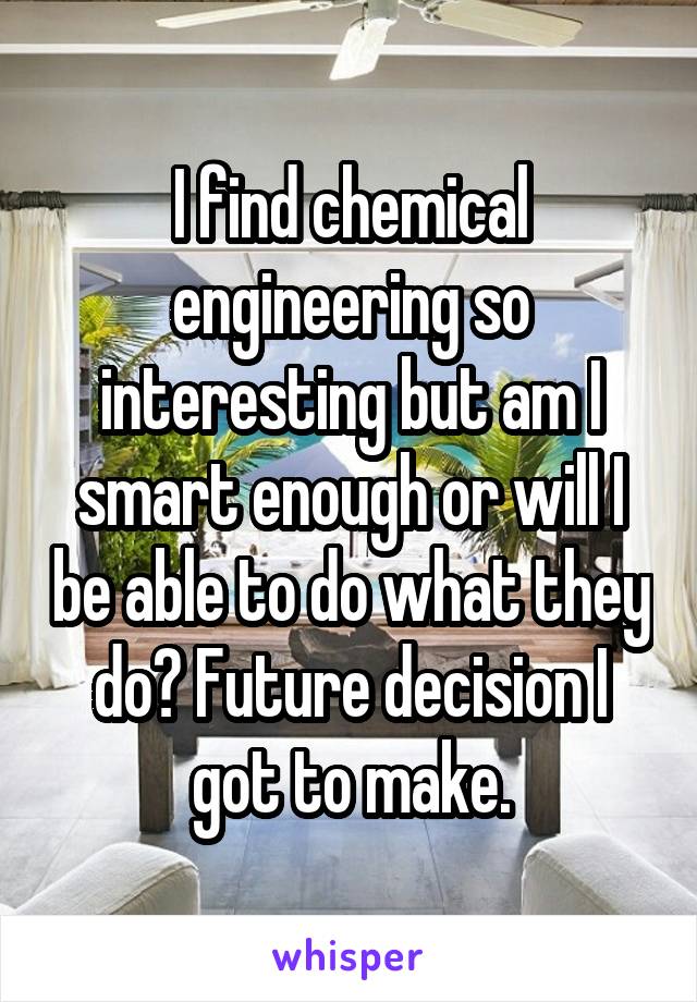 I find chemical engineering so interesting but am I smart enough or will I be able to do what they do? Future decision I got to make.