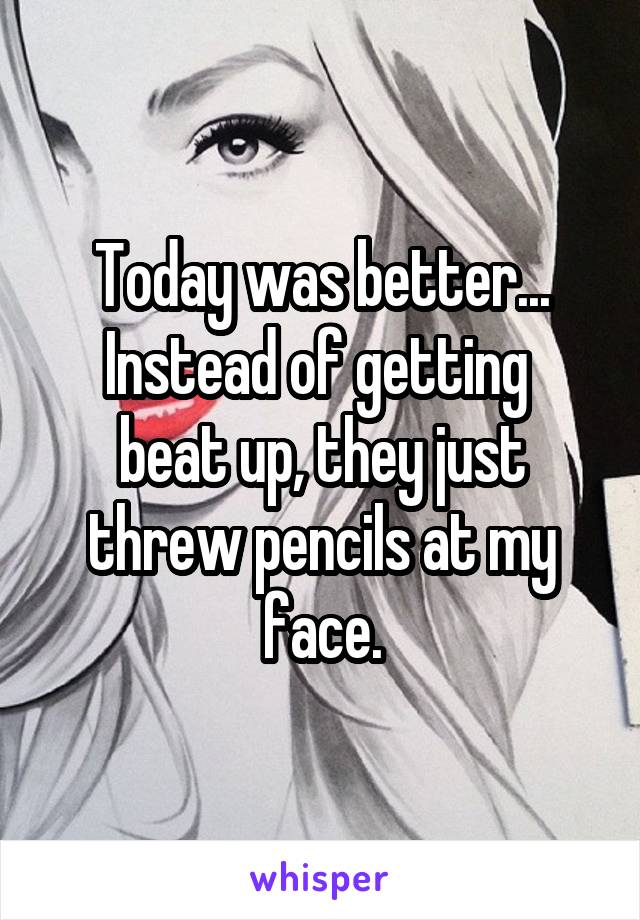 Today was better...
Instead of getting  beat up, they just threw pencils at my face.